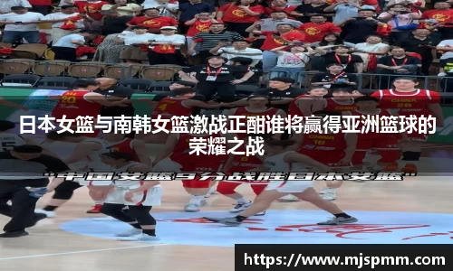 日本女篮与南韩女篮激战正酣谁将赢得亚洲篮球的荣耀之战