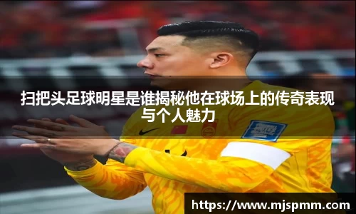 扫把头足球明星是谁揭秘他在球场上的传奇表现与个人魅力