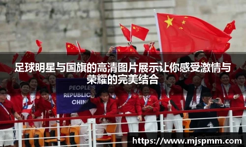 足球明星与国旗的高清图片展示让你感受激情与荣耀的完美结合
